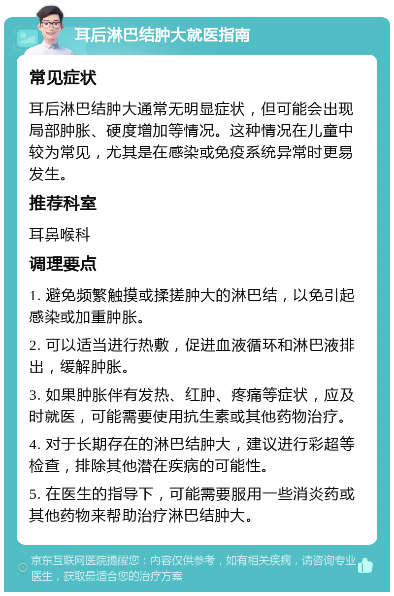 耳后淋巴结肿大就医指南 常见症状 耳后淋巴结肿大通常无明显症状，但可能会出现局部肿胀、硬度增加等情况。这种情况在儿童中较为常见，尤其是在感染或免疫系统异常时更易发生。 推荐科室 耳鼻喉科 调理要点 1. 避免频繁触摸或揉搓肿大的淋巴结，以免引起感染或加重肿胀。 2. 可以适当进行热敷，促进血液循环和淋巴液排出，缓解肿胀。 3. 如果肿胀伴有发热、红肿、疼痛等症状，应及时就医，可能需要使用抗生素或其他药物治疗。 4. 对于长期存在的淋巴结肿大，建议进行彩超等检查，排除其他潜在疾病的可能性。 5. 在医生的指导下，可能需要服用一些消炎药或其他药物来帮助治疗淋巴结肿大。