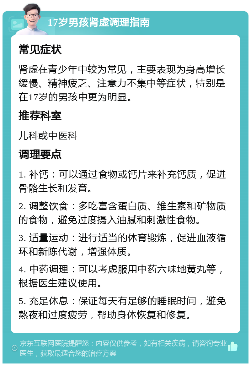 17岁男孩肾虚调理指南 常见症状 肾虚在青少年中较为常见，主要表现为身高增长缓慢、精神疲乏、注意力不集中等症状，特别是在17岁的男孩中更为明显。 推荐科室 儿科或中医科 调理要点 1. 补钙：可以通过食物或钙片来补充钙质，促进骨骼生长和发育。 2. 调整饮食：多吃富含蛋白质、维生素和矿物质的食物，避免过度摄入油腻和刺激性食物。 3. 适量运动：进行适当的体育锻炼，促进血液循环和新陈代谢，增强体质。 4. 中药调理：可以考虑服用中药六味地黄丸等，根据医生建议使用。 5. 充足休息：保证每天有足够的睡眠时间，避免熬夜和过度疲劳，帮助身体恢复和修复。