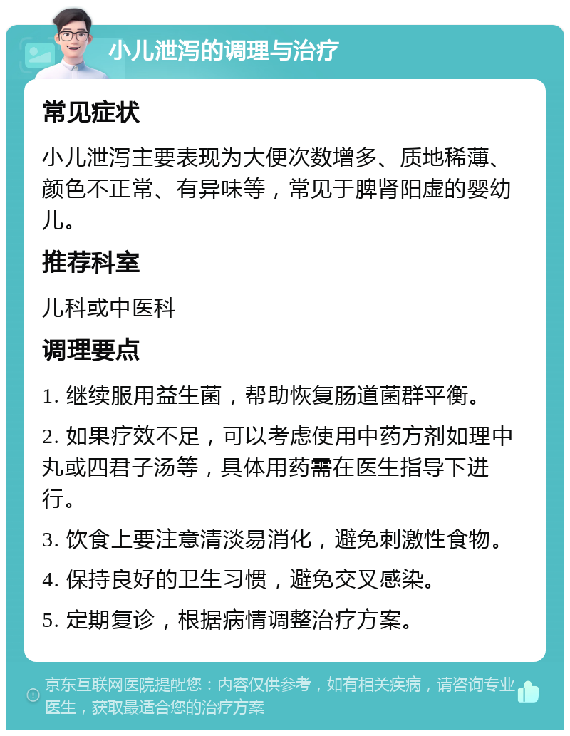 小儿泄泻的调理与治疗 常见症状 小儿泄泻主要表现为大便次数增多、质地稀薄、颜色不正常、有异味等，常见于脾肾阳虚的婴幼儿。 推荐科室 儿科或中医科 调理要点 1. 继续服用益生菌，帮助恢复肠道菌群平衡。 2. 如果疗效不足，可以考虑使用中药方剂如理中丸或四君子汤等，具体用药需在医生指导下进行。 3. 饮食上要注意清淡易消化，避免刺激性食物。 4. 保持良好的卫生习惯，避免交叉感染。 5. 定期复诊，根据病情调整治疗方案。