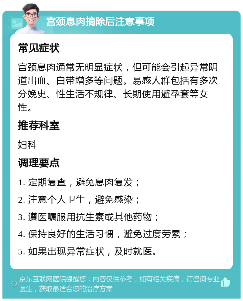 宫颈息肉摘除后注意事项 常见症状 宫颈息肉通常无明显症状，但可能会引起异常阴道出血、白带增多等问题。易感人群包括有多次分娩史、性生活不规律、长期使用避孕套等女性。 推荐科室 妇科 调理要点 1. 定期复查，避免息肉复发； 2. 注意个人卫生，避免感染； 3. 遵医嘱服用抗生素或其他药物； 4. 保持良好的生活习惯，避免过度劳累； 5. 如果出现异常症状，及时就医。