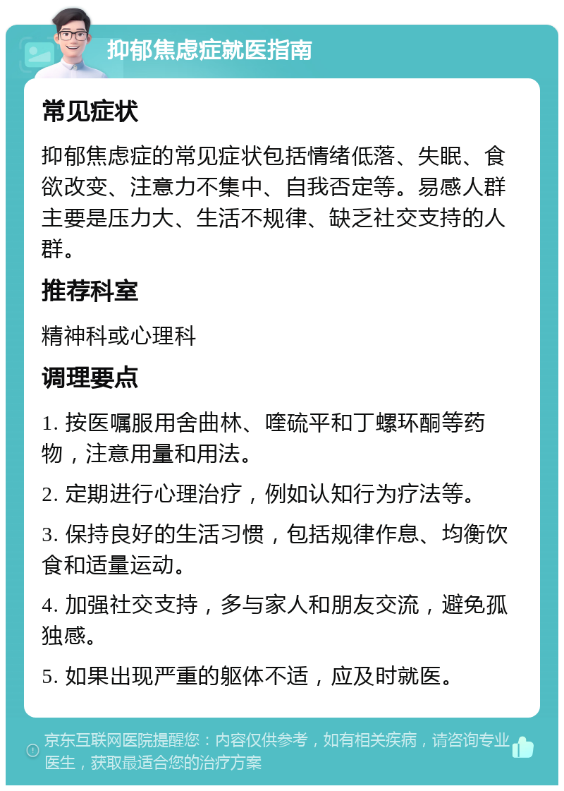 抑郁焦虑症就医指南 常见症状 抑郁焦虑症的常见症状包括情绪低落、失眠、食欲改变、注意力不集中、自我否定等。易感人群主要是压力大、生活不规律、缺乏社交支持的人群。 推荐科室 精神科或心理科 调理要点 1. 按医嘱服用舍曲林、喹硫平和丁螺环酮等药物，注意用量和用法。 2. 定期进行心理治疗，例如认知行为疗法等。 3. 保持良好的生活习惯，包括规律作息、均衡饮食和适量运动。 4. 加强社交支持，多与家人和朋友交流，避免孤独感。 5. 如果出现严重的躯体不适，应及时就医。