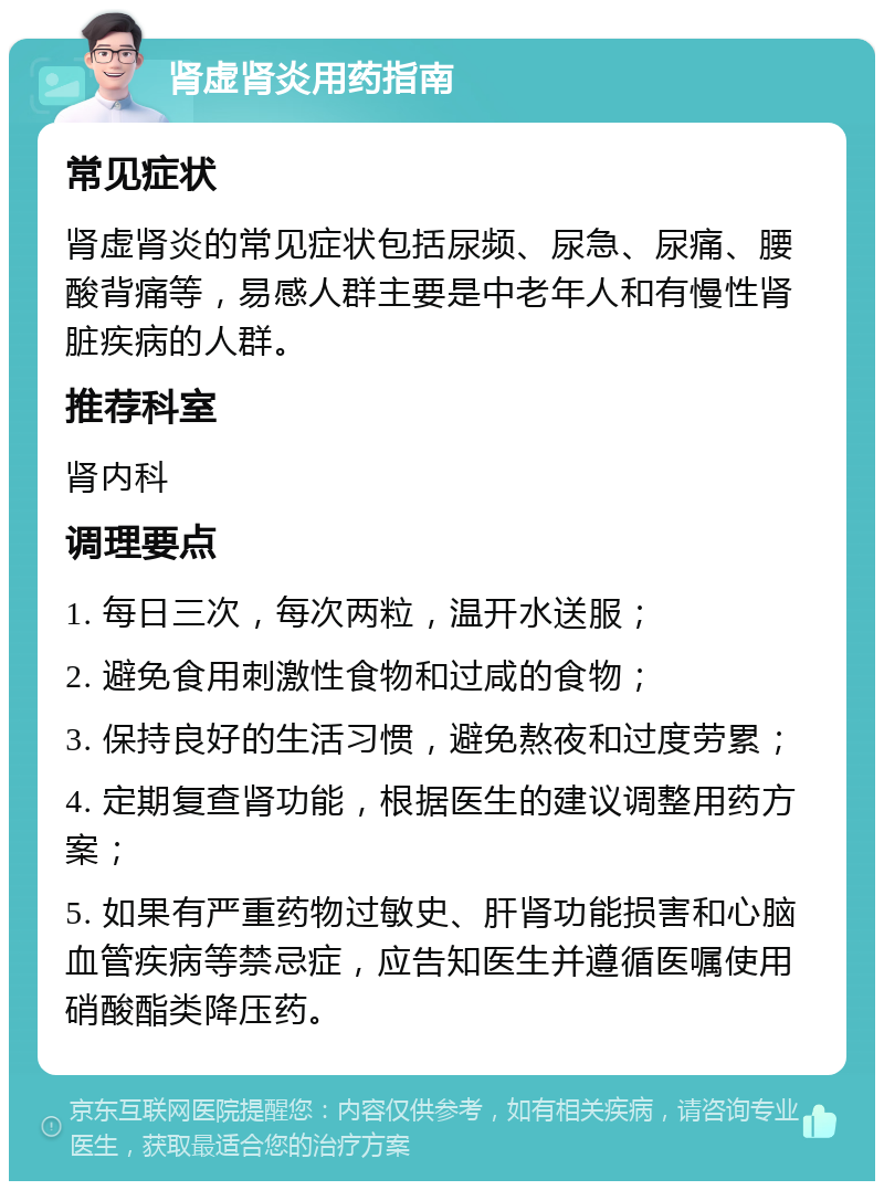 肾虚肾炎用药指南 常见症状 肾虚肾炎的常见症状包括尿频、尿急、尿痛、腰酸背痛等，易感人群主要是中老年人和有慢性肾脏疾病的人群。 推荐科室 肾内科 调理要点 1. 每日三次，每次两粒，温开水送服； 2. 避免食用刺激性食物和过咸的食物； 3. 保持良好的生活习惯，避免熬夜和过度劳累； 4. 定期复查肾功能，根据医生的建议调整用药方案； 5. 如果有严重药物过敏史、肝肾功能损害和心脑血管疾病等禁忌症，应告知医生并遵循医嘱使用硝酸酯类降压药。