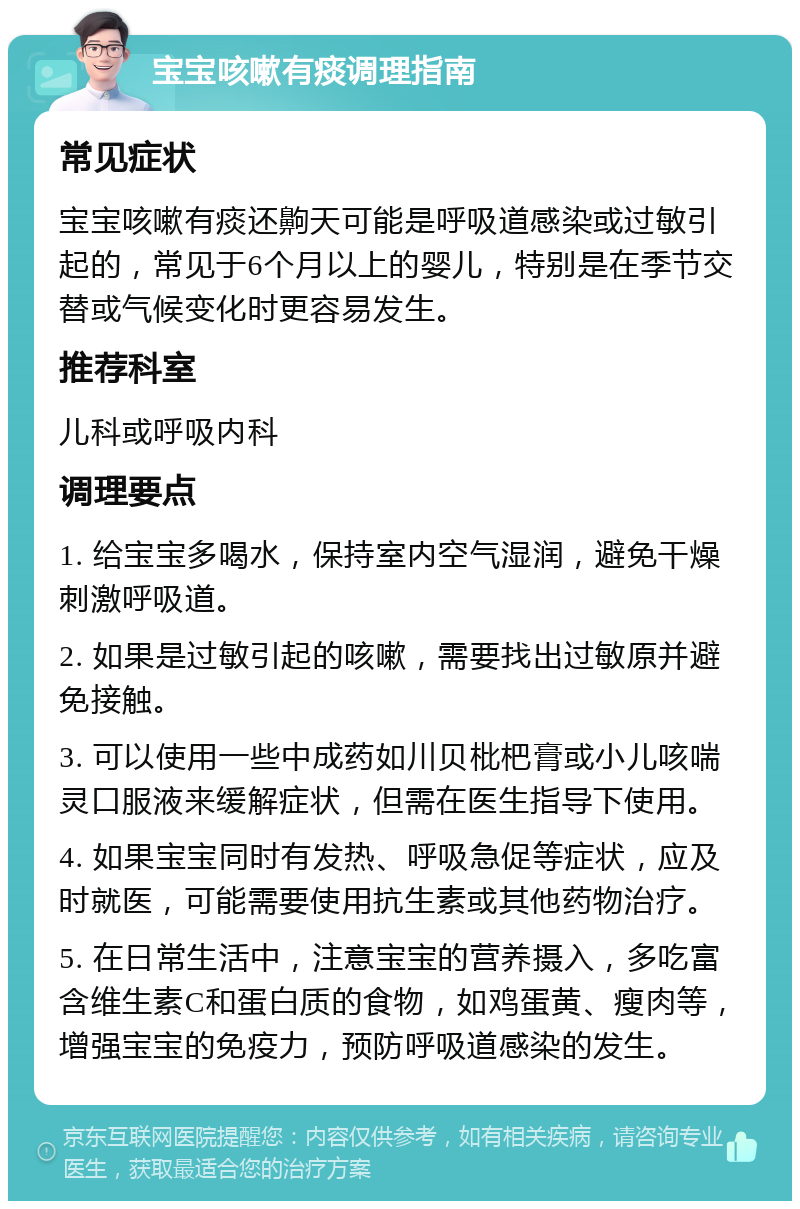 宝宝咳嗽有痰调理指南 常见症状 宝宝咳嗽有痰还齁天可能是呼吸道感染或过敏引起的，常见于6个月以上的婴儿，特别是在季节交替或气候变化时更容易发生。 推荐科室 儿科或呼吸内科 调理要点 1. 给宝宝多喝水，保持室内空气湿润，避免干燥刺激呼吸道。 2. 如果是过敏引起的咳嗽，需要找出过敏原并避免接触。 3. 可以使用一些中成药如川贝枇杷膏或小儿咳喘灵口服液来缓解症状，但需在医生指导下使用。 4. 如果宝宝同时有发热、呼吸急促等症状，应及时就医，可能需要使用抗生素或其他药物治疗。 5. 在日常生活中，注意宝宝的营养摄入，多吃富含维生素C和蛋白质的食物，如鸡蛋黄、瘦肉等，增强宝宝的免疫力，预防呼吸道感染的发生。