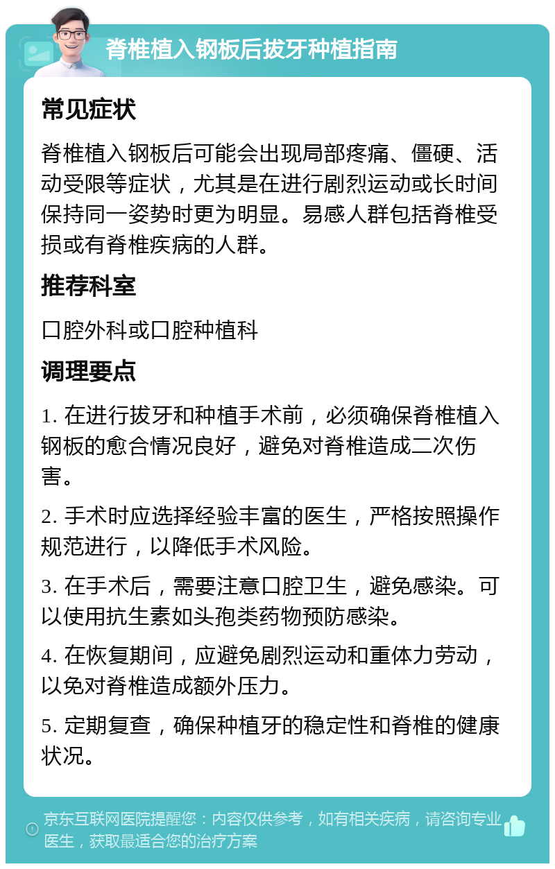 脊椎植入钢板后拔牙种植指南 常见症状 脊椎植入钢板后可能会出现局部疼痛、僵硬、活动受限等症状，尤其是在进行剧烈运动或长时间保持同一姿势时更为明显。易感人群包括脊椎受损或有脊椎疾病的人群。 推荐科室 口腔外科或口腔种植科 调理要点 1. 在进行拔牙和种植手术前，必须确保脊椎植入钢板的愈合情况良好，避免对脊椎造成二次伤害。 2. 手术时应选择经验丰富的医生，严格按照操作规范进行，以降低手术风险。 3. 在手术后，需要注意口腔卫生，避免感染。可以使用抗生素如头孢类药物预防感染。 4. 在恢复期间，应避免剧烈运动和重体力劳动，以免对脊椎造成额外压力。 5. 定期复查，确保种植牙的稳定性和脊椎的健康状况。