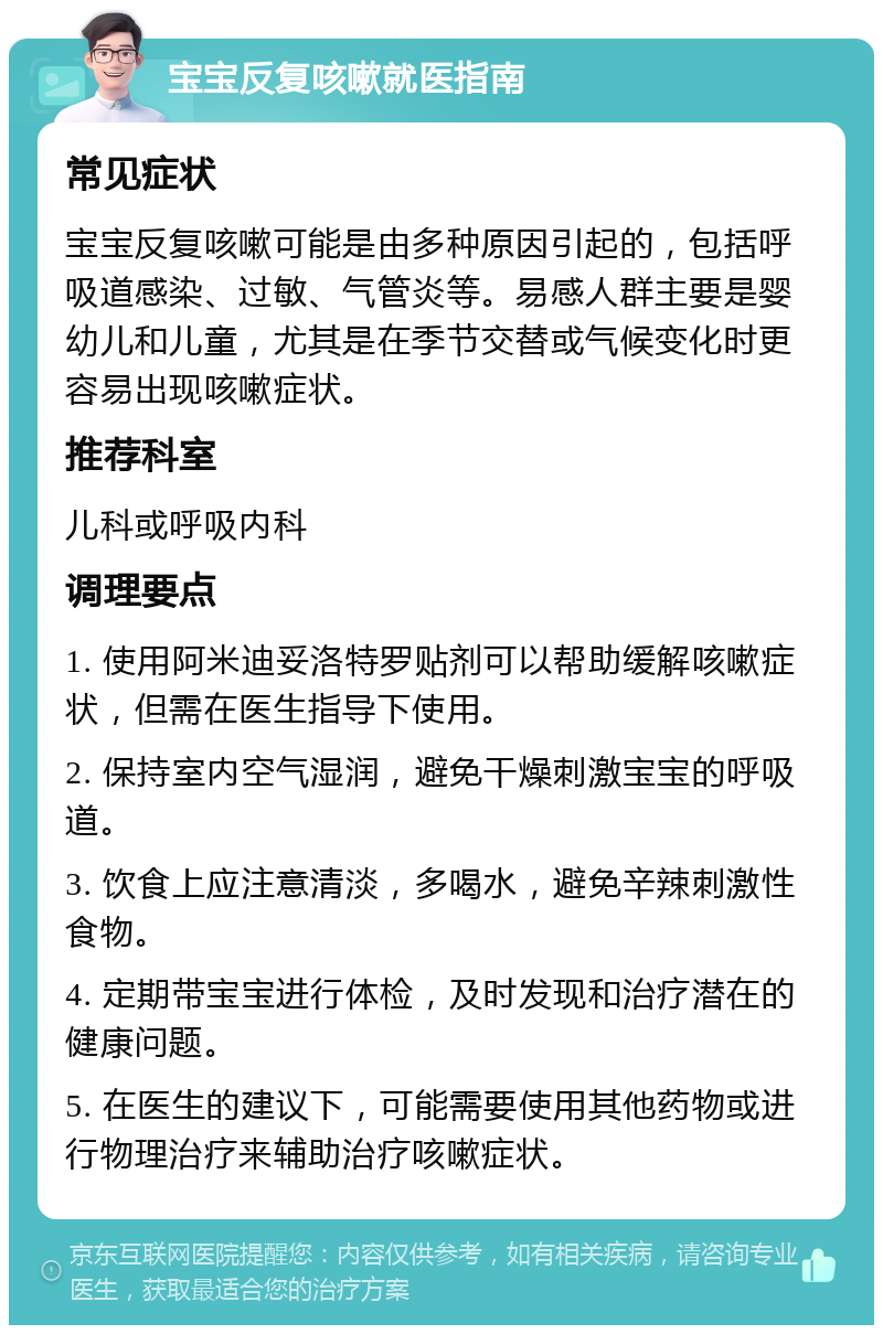 宝宝反复咳嗽就医指南 常见症状 宝宝反复咳嗽可能是由多种原因引起的，包括呼吸道感染、过敏、气管炎等。易感人群主要是婴幼儿和儿童，尤其是在季节交替或气候变化时更容易出现咳嗽症状。 推荐科室 儿科或呼吸内科 调理要点 1. 使用阿米迪妥洛特罗贴剂可以帮助缓解咳嗽症状，但需在医生指导下使用。 2. 保持室内空气湿润，避免干燥刺激宝宝的呼吸道。 3. 饮食上应注意清淡，多喝水，避免辛辣刺激性食物。 4. 定期带宝宝进行体检，及时发现和治疗潜在的健康问题。 5. 在医生的建议下，可能需要使用其他药物或进行物理治疗来辅助治疗咳嗽症状。