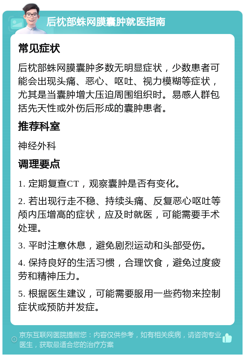 后枕部蛛网膜囊肿就医指南 常见症状 后枕部蛛网膜囊肿多数无明显症状，少数患者可能会出现头痛、恶心、呕吐、视力模糊等症状，尤其是当囊肿增大压迫周围组织时。易感人群包括先天性或外伤后形成的囊肿患者。 推荐科室 神经外科 调理要点 1. 定期复查CT，观察囊肿是否有变化。 2. 若出现行走不稳、持续头痛、反复恶心呕吐等颅内压增高的症状，应及时就医，可能需要手术处理。 3. 平时注意休息，避免剧烈运动和头部受伤。 4. 保持良好的生活习惯，合理饮食，避免过度疲劳和精神压力。 5. 根据医生建议，可能需要服用一些药物来控制症状或预防并发症。