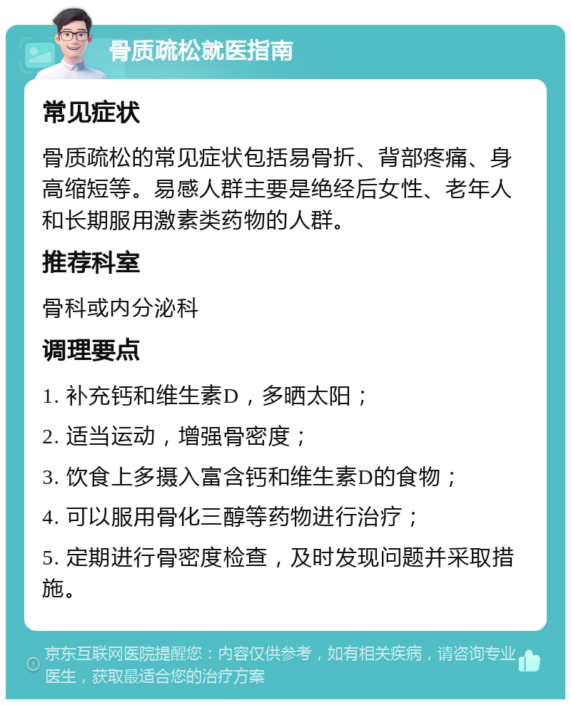 骨质疏松就医指南 常见症状 骨质疏松的常见症状包括易骨折、背部疼痛、身高缩短等。易感人群主要是绝经后女性、老年人和长期服用激素类药物的人群。 推荐科室 骨科或内分泌科 调理要点 1. 补充钙和维生素D，多晒太阳； 2. 适当运动，增强骨密度； 3. 饮食上多摄入富含钙和维生素D的食物； 4. 可以服用骨化三醇等药物进行治疗； 5. 定期进行骨密度检查，及时发现问题并采取措施。