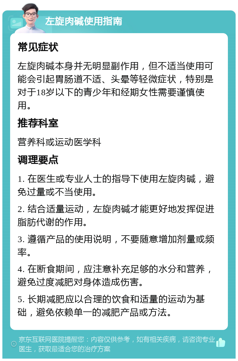 左旋肉碱使用指南 常见症状 左旋肉碱本身并无明显副作用，但不适当使用可能会引起胃肠道不适、头晕等轻微症状，特别是对于18岁以下的青少年和经期女性需要谨慎使用。 推荐科室 营养科或运动医学科 调理要点 1. 在医生或专业人士的指导下使用左旋肉碱，避免过量或不当使用。 2. 结合适量运动，左旋肉碱才能更好地发挥促进脂肪代谢的作用。 3. 遵循产品的使用说明，不要随意增加剂量或频率。 4. 在断食期间，应注意补充足够的水分和营养，避免过度减肥对身体造成伤害。 5. 长期减肥应以合理的饮食和适量的运动为基础，避免依赖单一的减肥产品或方法。