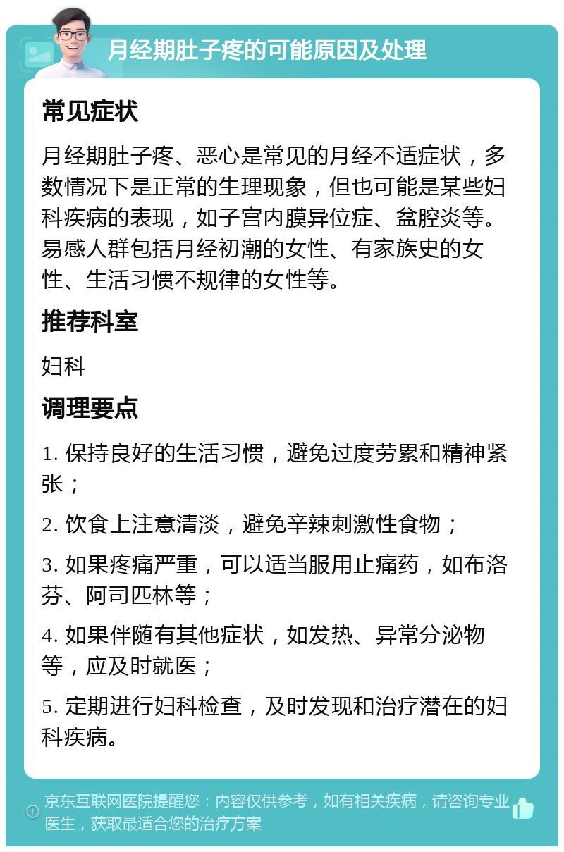 月经期肚子疼的可能原因及处理 常见症状 月经期肚子疼、恶心是常见的月经不适症状，多数情况下是正常的生理现象，但也可能是某些妇科疾病的表现，如子宫内膜异位症、盆腔炎等。易感人群包括月经初潮的女性、有家族史的女性、生活习惯不规律的女性等。 推荐科室 妇科 调理要点 1. 保持良好的生活习惯，避免过度劳累和精神紧张； 2. 饮食上注意清淡，避免辛辣刺激性食物； 3. 如果疼痛严重，可以适当服用止痛药，如布洛芬、阿司匹林等； 4. 如果伴随有其他症状，如发热、异常分泌物等，应及时就医； 5. 定期进行妇科检查，及时发现和治疗潜在的妇科疾病。