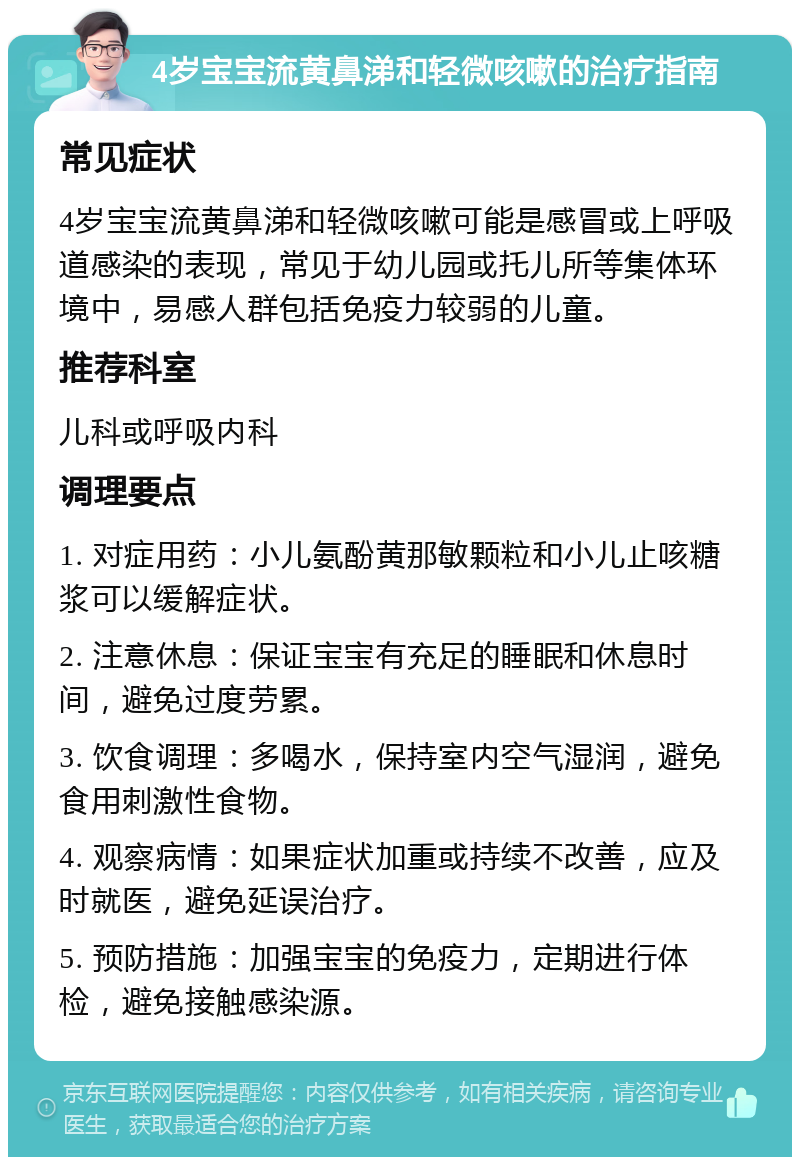 4岁宝宝流黄鼻涕和轻微咳嗽的治疗指南 常见症状 4岁宝宝流黄鼻涕和轻微咳嗽可能是感冒或上呼吸道感染的表现，常见于幼儿园或托儿所等集体环境中，易感人群包括免疫力较弱的儿童。 推荐科室 儿科或呼吸内科 调理要点 1. 对症用药：小儿氨酚黄那敏颗粒和小儿止咳糖浆可以缓解症状。 2. 注意休息：保证宝宝有充足的睡眠和休息时间，避免过度劳累。 3. 饮食调理：多喝水，保持室内空气湿润，避免食用刺激性食物。 4. 观察病情：如果症状加重或持续不改善，应及时就医，避免延误治疗。 5. 预防措施：加强宝宝的免疫力，定期进行体检，避免接触感染源。