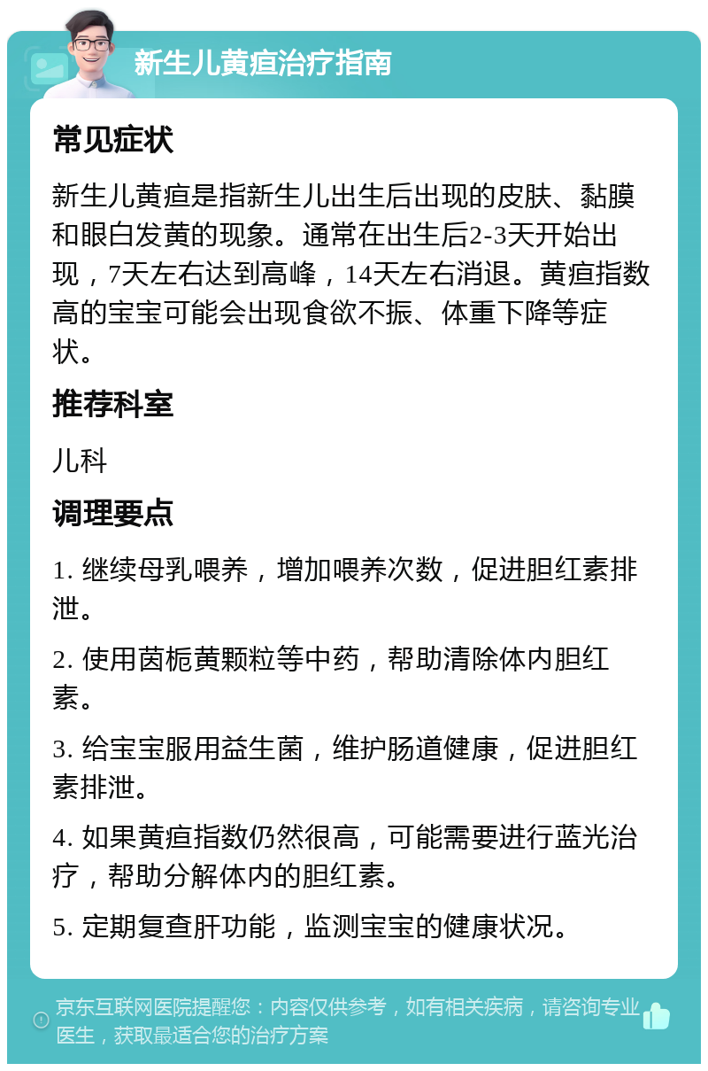 新生儿黄疸治疗指南 常见症状 新生儿黄疸是指新生儿出生后出现的皮肤、黏膜和眼白发黄的现象。通常在出生后2-3天开始出现，7天左右达到高峰，14天左右消退。黄疸指数高的宝宝可能会出现食欲不振、体重下降等症状。 推荐科室 儿科 调理要点 1. 继续母乳喂养，增加喂养次数，促进胆红素排泄。 2. 使用茵栀黄颗粒等中药，帮助清除体内胆红素。 3. 给宝宝服用益生菌，维护肠道健康，促进胆红素排泄。 4. 如果黄疸指数仍然很高，可能需要进行蓝光治疗，帮助分解体内的胆红素。 5. 定期复查肝功能，监测宝宝的健康状况。