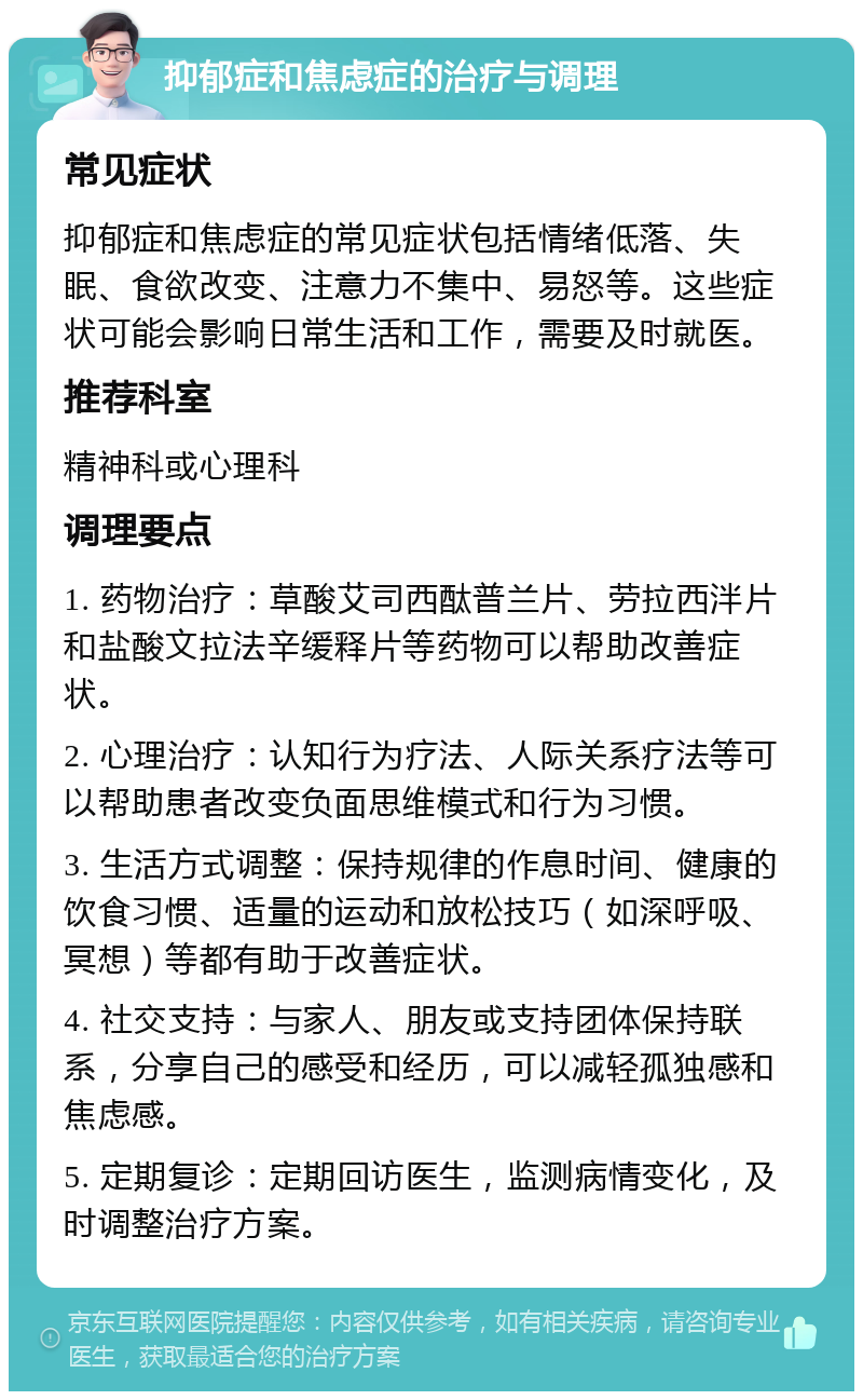 抑郁症和焦虑症的治疗与调理 常见症状 抑郁症和焦虑症的常见症状包括情绪低落、失眠、食欲改变、注意力不集中、易怒等。这些症状可能会影响日常生活和工作，需要及时就医。 推荐科室 精神科或心理科 调理要点 1. 药物治疗：草酸艾司西酞普兰片、劳拉西泮片和盐酸文拉法辛缓释片等药物可以帮助改善症状。 2. 心理治疗：认知行为疗法、人际关系疗法等可以帮助患者改变负面思维模式和行为习惯。 3. 生活方式调整：保持规律的作息时间、健康的饮食习惯、适量的运动和放松技巧（如深呼吸、冥想）等都有助于改善症状。 4. 社交支持：与家人、朋友或支持团体保持联系，分享自己的感受和经历，可以减轻孤独感和焦虑感。 5. 定期复诊：定期回访医生，监测病情变化，及时调整治疗方案。