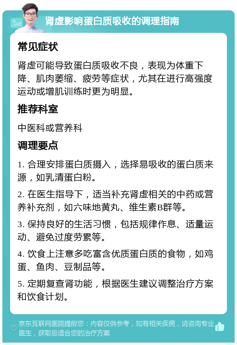 肾虚影响蛋白质吸收的调理指南 常见症状 肾虚可能导致蛋白质吸收不良，表现为体重下降、肌肉萎缩、疲劳等症状，尤其在进行高强度运动或增肌训练时更为明显。 推荐科室 中医科或营养科 调理要点 1. 合理安排蛋白质摄入，选择易吸收的蛋白质来源，如乳清蛋白粉。 2. 在医生指导下，适当补充肾虚相关的中药或营养补充剂，如六味地黄丸、维生素B群等。 3. 保持良好的生活习惯，包括规律作息、适量运动、避免过度劳累等。 4. 饮食上注意多吃富含优质蛋白质的食物，如鸡蛋、鱼肉、豆制品等。 5. 定期复查肾功能，根据医生建议调整治疗方案和饮食计划。