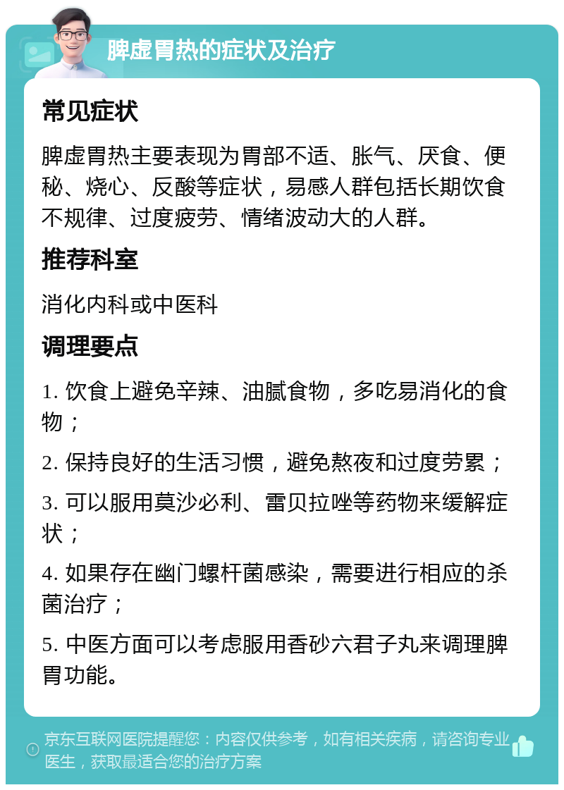 脾虚胃热的症状及治疗 常见症状 脾虚胃热主要表现为胃部不适、胀气、厌食、便秘、烧心、反酸等症状，易感人群包括长期饮食不规律、过度疲劳、情绪波动大的人群。 推荐科室 消化内科或中医科 调理要点 1. 饮食上避免辛辣、油腻食物，多吃易消化的食物； 2. 保持良好的生活习惯，避免熬夜和过度劳累； 3. 可以服用莫沙必利、雷贝拉唑等药物来缓解症状； 4. 如果存在幽门螺杆菌感染，需要进行相应的杀菌治疗； 5. 中医方面可以考虑服用香砂六君子丸来调理脾胃功能。