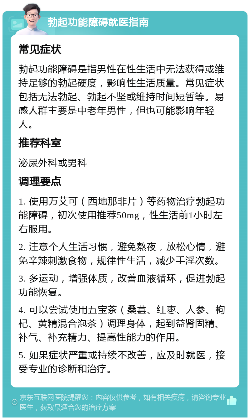 勃起功能障碍就医指南 常见症状 勃起功能障碍是指男性在性生活中无法获得或维持足够的勃起硬度，影响性生活质量。常见症状包括无法勃起、勃起不坚或维持时间短暂等。易感人群主要是中老年男性，但也可能影响年轻人。 推荐科室 泌尿外科或男科 调理要点 1. 使用万艾可（西地那非片）等药物治疗勃起功能障碍，初次使用推荐50mg，性生活前1小时左右服用。 2. 注意个人生活习惯，避免熬夜，放松心情，避免辛辣刺激食物，规律性生活，减少手淫次数。 3. 多运动，增强体质，改善血液循环，促进勃起功能恢复。 4. 可以尝试使用五宝茶（桑葚、红枣、人参、枸杞、黄精混合泡茶）调理身体，起到益肾固精、补气、补充精力、提高性能力的作用。 5. 如果症状严重或持续不改善，应及时就医，接受专业的诊断和治疗。