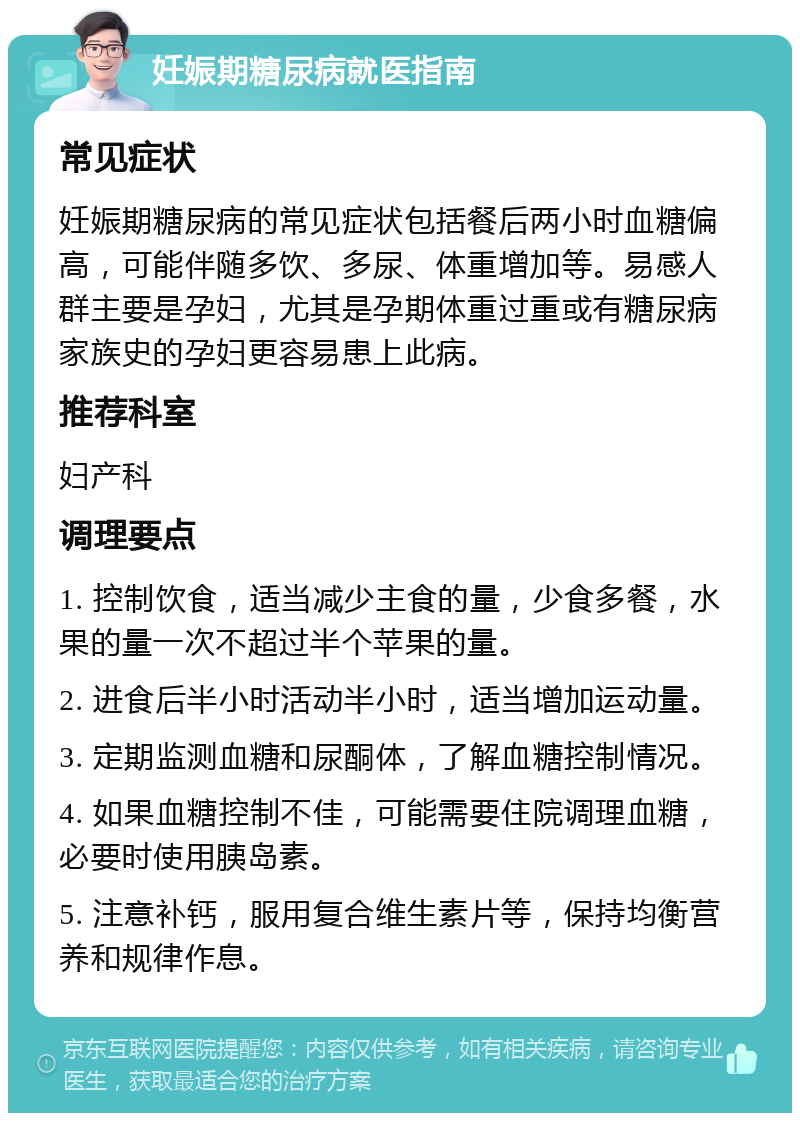 妊娠期糖尿病就医指南 常见症状 妊娠期糖尿病的常见症状包括餐后两小时血糖偏高，可能伴随多饮、多尿、体重增加等。易感人群主要是孕妇，尤其是孕期体重过重或有糖尿病家族史的孕妇更容易患上此病。 推荐科室 妇产科 调理要点 1. 控制饮食，适当减少主食的量，少食多餐，水果的量一次不超过半个苹果的量。 2. 进食后半小时活动半小时，适当增加运动量。 3. 定期监测血糖和尿酮体，了解血糖控制情况。 4. 如果血糖控制不佳，可能需要住院调理血糖，必要时使用胰岛素。 5. 注意补钙，服用复合维生素片等，保持均衡营养和规律作息。