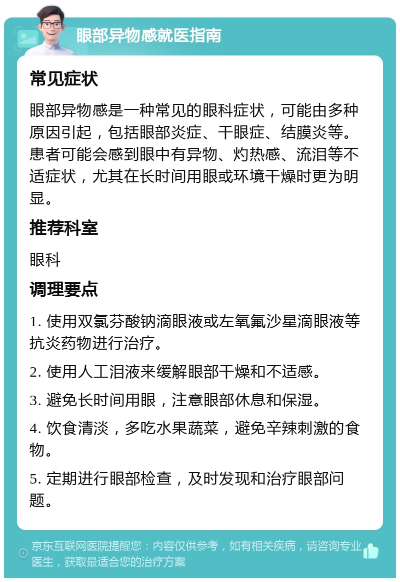 眼部异物感就医指南 常见症状 眼部异物感是一种常见的眼科症状，可能由多种原因引起，包括眼部炎症、干眼症、结膜炎等。患者可能会感到眼中有异物、灼热感、流泪等不适症状，尤其在长时间用眼或环境干燥时更为明显。 推荐科室 眼科 调理要点 1. 使用双氯芬酸钠滴眼液或左氧氟沙星滴眼液等抗炎药物进行治疗。 2. 使用人工泪液来缓解眼部干燥和不适感。 3. 避免长时间用眼，注意眼部休息和保湿。 4. 饮食清淡，多吃水果蔬菜，避免辛辣刺激的食物。 5. 定期进行眼部检查，及时发现和治疗眼部问题。