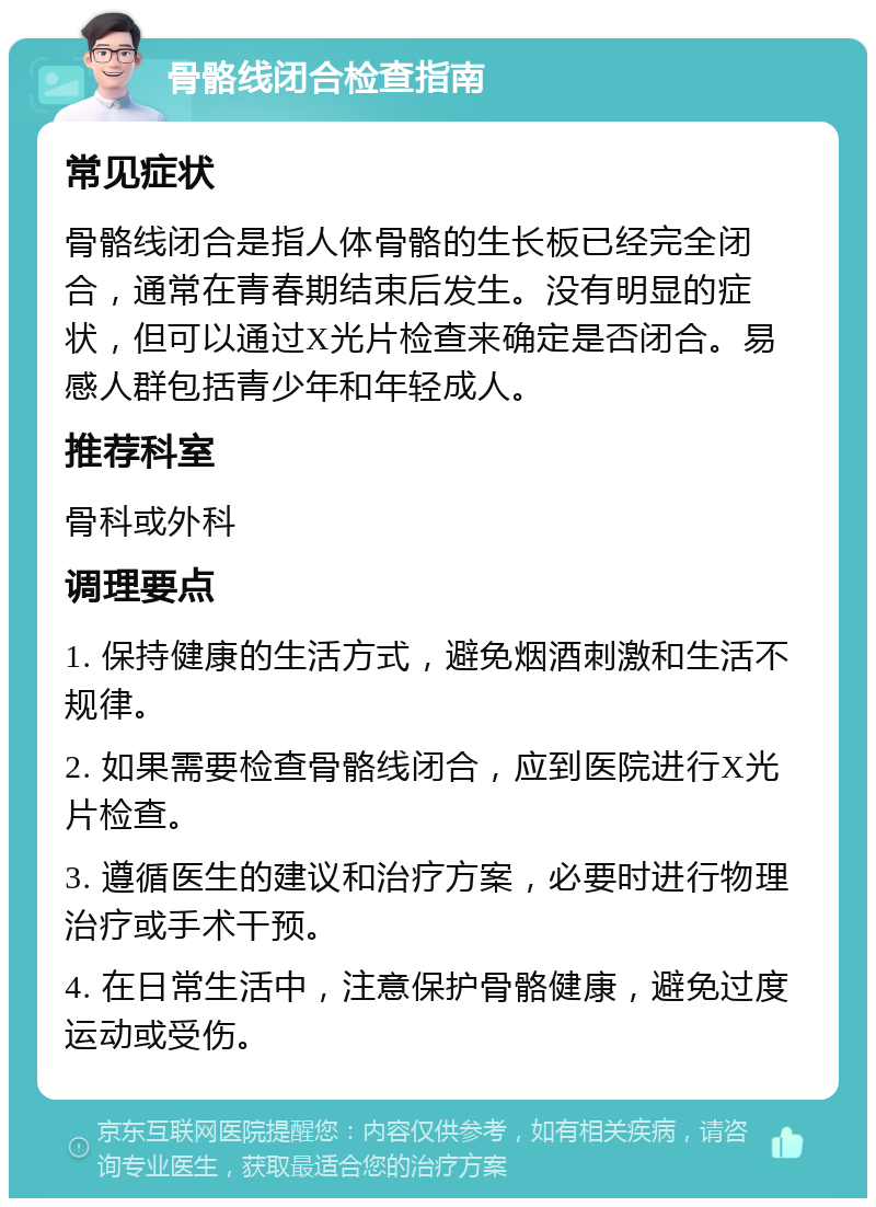 骨骼线闭合检查指南 常见症状 骨骼线闭合是指人体骨骼的生长板已经完全闭合，通常在青春期结束后发生。没有明显的症状，但可以通过X光片检查来确定是否闭合。易感人群包括青少年和年轻成人。 推荐科室 骨科或外科 调理要点 1. 保持健康的生活方式，避免烟酒刺激和生活不规律。 2. 如果需要检查骨骼线闭合，应到医院进行X光片检查。 3. 遵循医生的建议和治疗方案，必要时进行物理治疗或手术干预。 4. 在日常生活中，注意保护骨骼健康，避免过度运动或受伤。