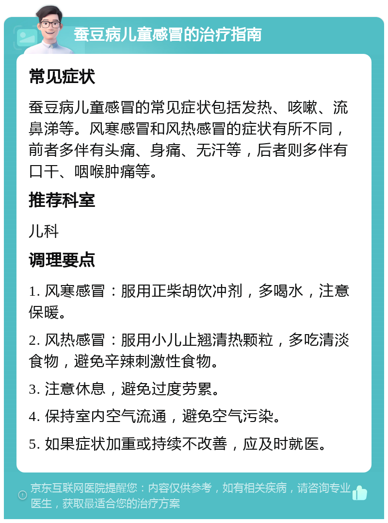 蚕豆病儿童感冒的治疗指南 常见症状 蚕豆病儿童感冒的常见症状包括发热、咳嗽、流鼻涕等。风寒感冒和风热感冒的症状有所不同，前者多伴有头痛、身痛、无汗等，后者则多伴有口干、咽喉肿痛等。 推荐科室 儿科 调理要点 1. 风寒感冒：服用正柴胡饮冲剂，多喝水，注意保暖。 2. 风热感冒：服用小儿止翘清热颗粒，多吃清淡食物，避免辛辣刺激性食物。 3. 注意休息，避免过度劳累。 4. 保持室内空气流通，避免空气污染。 5. 如果症状加重或持续不改善，应及时就医。