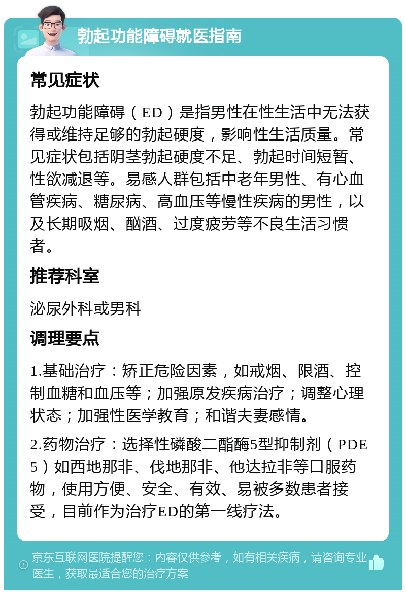 勃起功能障碍就医指南 常见症状 勃起功能障碍（ED）是指男性在性生活中无法获得或维持足够的勃起硬度，影响性生活质量。常见症状包括阴茎勃起硬度不足、勃起时间短暂、性欲减退等。易感人群包括中老年男性、有心血管疾病、糖尿病、高血压等慢性疾病的男性，以及长期吸烟、酗酒、过度疲劳等不良生活习惯者。 推荐科室 泌尿外科或男科 调理要点 1.基础治疗：矫正危险因素，如戒烟、限酒、控制血糖和血压等；加强原发疾病治疗；调整心理状态；加强性医学教育；和谐夫妻感情。 2.药物治疗：选择性磷酸二酯酶5型抑制剂（PDE5）如西地那非、伐地那非、他达拉非等口服药物，使用方便、安全、有效、易被多数患者接受，目前作为治疗ED的第一线疗法。