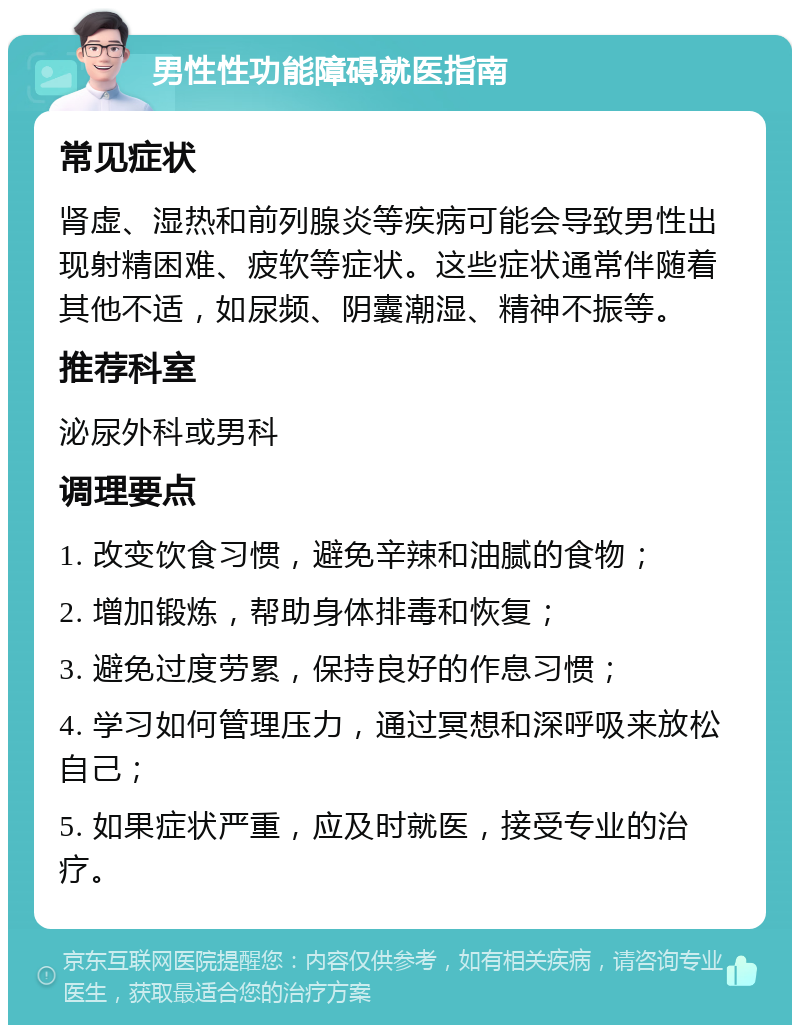 男性性功能障碍就医指南 常见症状 肾虚、湿热和前列腺炎等疾病可能会导致男性出现射精困难、疲软等症状。这些症状通常伴随着其他不适，如尿频、阴囊潮湿、精神不振等。 推荐科室 泌尿外科或男科 调理要点 1. 改变饮食习惯，避免辛辣和油腻的食物； 2. 增加锻炼，帮助身体排毒和恢复； 3. 避免过度劳累，保持良好的作息习惯； 4. 学习如何管理压力，通过冥想和深呼吸来放松自己； 5. 如果症状严重，应及时就医，接受专业的治疗。