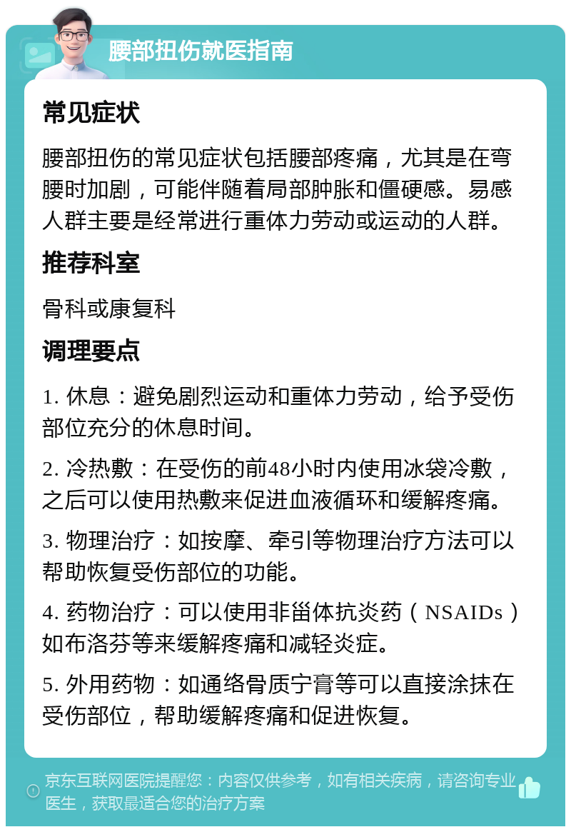 腰部扭伤就医指南 常见症状 腰部扭伤的常见症状包括腰部疼痛，尤其是在弯腰时加剧，可能伴随着局部肿胀和僵硬感。易感人群主要是经常进行重体力劳动或运动的人群。 推荐科室 骨科或康复科 调理要点 1. 休息：避免剧烈运动和重体力劳动，给予受伤部位充分的休息时间。 2. 冷热敷：在受伤的前48小时内使用冰袋冷敷，之后可以使用热敷来促进血液循环和缓解疼痛。 3. 物理治疗：如按摩、牵引等物理治疗方法可以帮助恢复受伤部位的功能。 4. 药物治疗：可以使用非甾体抗炎药（NSAIDs）如布洛芬等来缓解疼痛和减轻炎症。 5. 外用药物：如通络骨质宁膏等可以直接涂抹在受伤部位，帮助缓解疼痛和促进恢复。