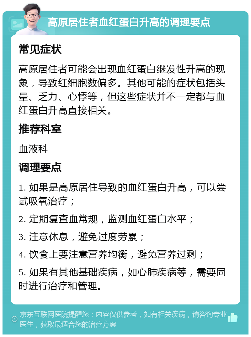 高原居住者血红蛋白升高的调理要点 常见症状 高原居住者可能会出现血红蛋白继发性升高的现象，导致红细胞数偏多。其他可能的症状包括头晕、乏力、心悸等，但这些症状并不一定都与血红蛋白升高直接相关。 推荐科室 血液科 调理要点 1. 如果是高原居住导致的血红蛋白升高，可以尝试吸氧治疗； 2. 定期复查血常规，监测血红蛋白水平； 3. 注意休息，避免过度劳累； 4. 饮食上要注意营养均衡，避免营养过剩； 5. 如果有其他基础疾病，如心肺疾病等，需要同时进行治疗和管理。