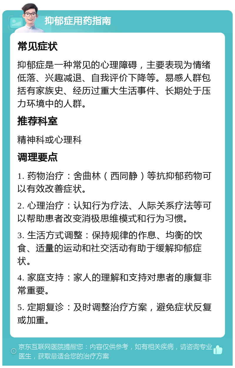 抑郁症用药指南 常见症状 抑郁症是一种常见的心理障碍，主要表现为情绪低落、兴趣减退、自我评价下降等。易感人群包括有家族史、经历过重大生活事件、长期处于压力环境中的人群。 推荐科室 精神科或心理科 调理要点 1. 药物治疗：舍曲林（西同静）等抗抑郁药物可以有效改善症状。 2. 心理治疗：认知行为疗法、人际关系疗法等可以帮助患者改变消极思维模式和行为习惯。 3. 生活方式调整：保持规律的作息、均衡的饮食、适量的运动和社交活动有助于缓解抑郁症状。 4. 家庭支持：家人的理解和支持对患者的康复非常重要。 5. 定期复诊：及时调整治疗方案，避免症状反复或加重。