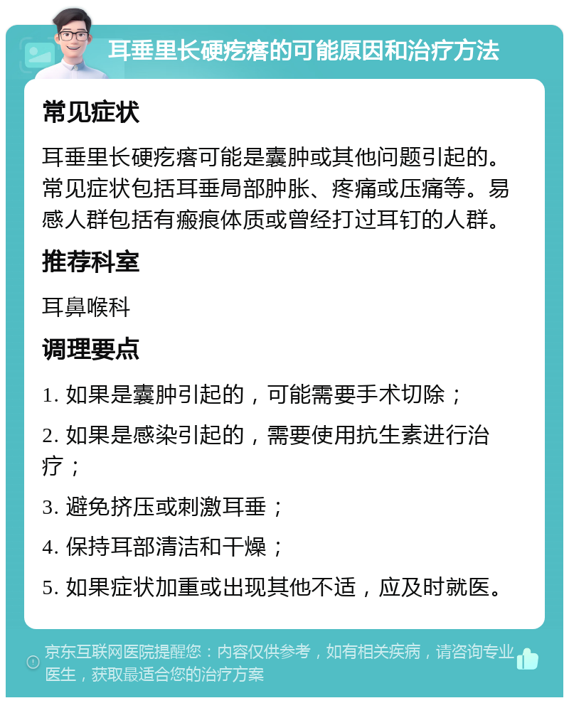 耳垂里长硬疙瘩的可能原因和治疗方法 常见症状 耳垂里长硬疙瘩可能是囊肿或其他问题引起的。常见症状包括耳垂局部肿胀、疼痛或压痛等。易感人群包括有瘢痕体质或曾经打过耳钉的人群。 推荐科室 耳鼻喉科 调理要点 1. 如果是囊肿引起的，可能需要手术切除； 2. 如果是感染引起的，需要使用抗生素进行治疗； 3. 避免挤压或刺激耳垂； 4. 保持耳部清洁和干燥； 5. 如果症状加重或出现其他不适，应及时就医。