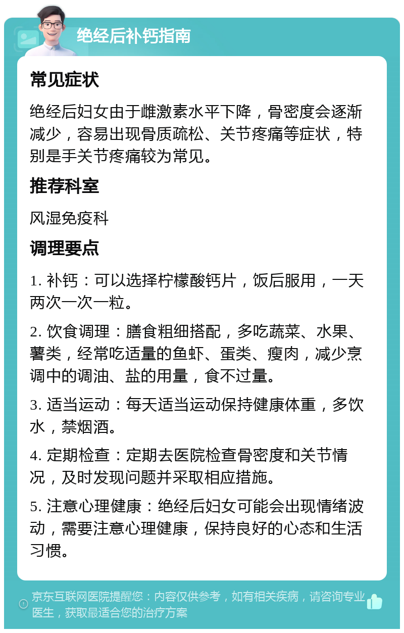 绝经后补钙指南 常见症状 绝经后妇女由于雌激素水平下降，骨密度会逐渐减少，容易出现骨质疏松、关节疼痛等症状，特别是手关节疼痛较为常见。 推荐科室 风湿免疫科 调理要点 1. 补钙：可以选择柠檬酸钙片，饭后服用，一天两次一次一粒。 2. 饮食调理：膳食粗细搭配，多吃蔬菜、水果、薯类，经常吃适量的鱼虾、蛋类、瘦肉，减少烹调中的调油、盐的用量，食不过量。 3. 适当运动：每天适当运动保持健康体重，多饮水，禁烟酒。 4. 定期检查：定期去医院检查骨密度和关节情况，及时发现问题并采取相应措施。 5. 注意心理健康：绝经后妇女可能会出现情绪波动，需要注意心理健康，保持良好的心态和生活习惯。