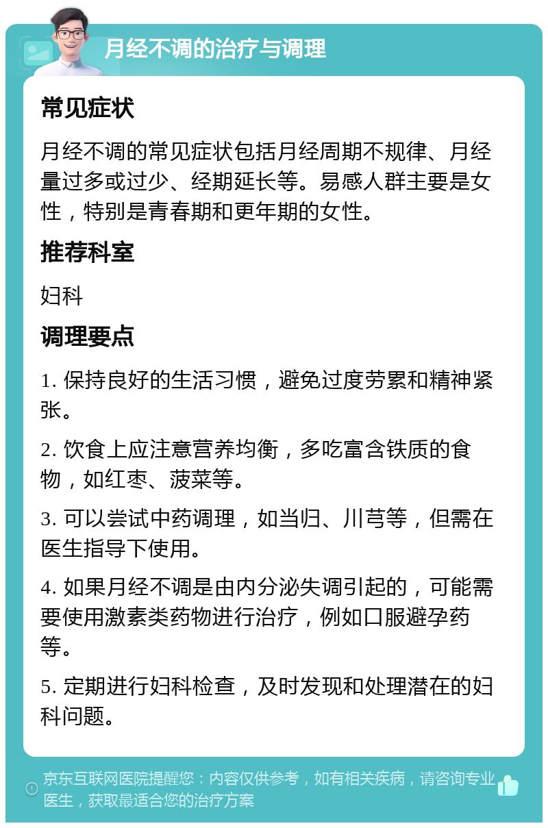 月经不调的治疗与调理 常见症状 月经不调的常见症状包括月经周期不规律、月经量过多或过少、经期延长等。易感人群主要是女性，特别是青春期和更年期的女性。 推荐科室 妇科 调理要点 1. 保持良好的生活习惯，避免过度劳累和精神紧张。 2. 饮食上应注意营养均衡，多吃富含铁质的食物，如红枣、菠菜等。 3. 可以尝试中药调理，如当归、川芎等，但需在医生指导下使用。 4. 如果月经不调是由内分泌失调引起的，可能需要使用激素类药物进行治疗，例如口服避孕药等。 5. 定期进行妇科检查，及时发现和处理潜在的妇科问题。