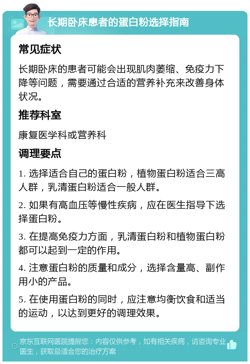 长期卧床患者的蛋白粉选择指南 常见症状 长期卧床的患者可能会出现肌肉萎缩、免疫力下降等问题，需要通过合适的营养补充来改善身体状况。 推荐科室 康复医学科或营养科 调理要点 1. 选择适合自己的蛋白粉，植物蛋白粉适合三高人群，乳清蛋白粉适合一般人群。 2. 如果有高血压等慢性疾病，应在医生指导下选择蛋白粉。 3. 在提高免疫力方面，乳清蛋白粉和植物蛋白粉都可以起到一定的作用。 4. 注意蛋白粉的质量和成分，选择含量高、副作用小的产品。 5. 在使用蛋白粉的同时，应注意均衡饮食和适当的运动，以达到更好的调理效果。