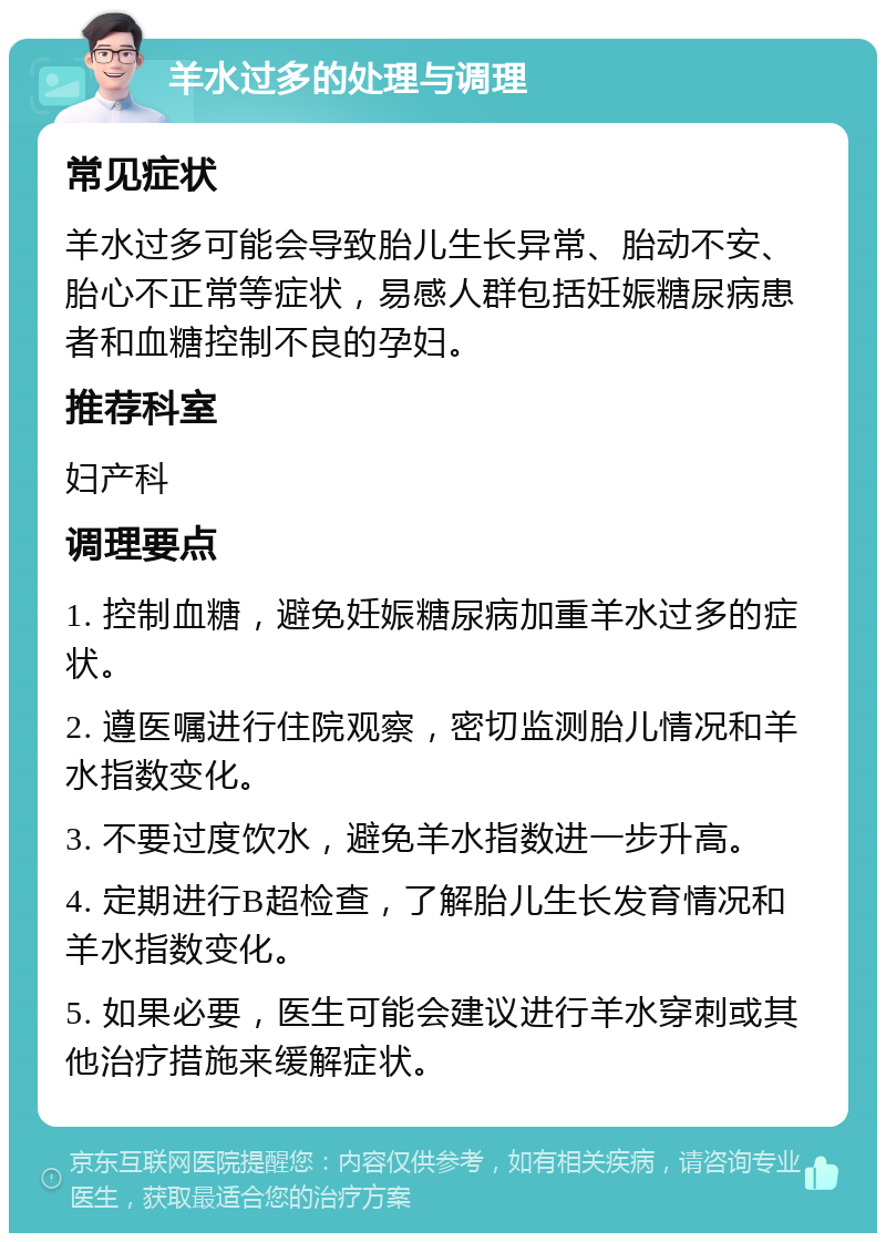 羊水过多的处理与调理 常见症状 羊水过多可能会导致胎儿生长异常、胎动不安、胎心不正常等症状，易感人群包括妊娠糖尿病患者和血糖控制不良的孕妇。 推荐科室 妇产科 调理要点 1. 控制血糖，避免妊娠糖尿病加重羊水过多的症状。 2. 遵医嘱进行住院观察，密切监测胎儿情况和羊水指数变化。 3. 不要过度饮水，避免羊水指数进一步升高。 4. 定期进行B超检查，了解胎儿生长发育情况和羊水指数变化。 5. 如果必要，医生可能会建议进行羊水穿刺或其他治疗措施来缓解症状。