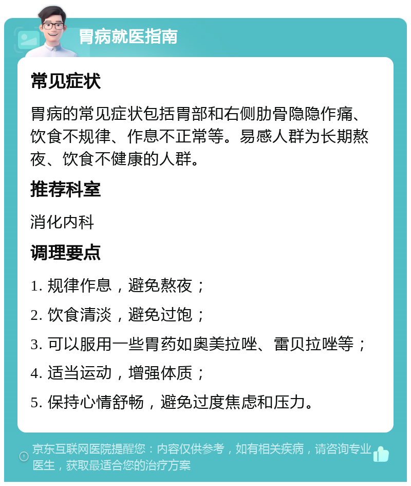 胃病就医指南 常见症状 胃病的常见症状包括胃部和右侧肋骨隐隐作痛、饮食不规律、作息不正常等。易感人群为长期熬夜、饮食不健康的人群。 推荐科室 消化内科 调理要点 1. 规律作息，避免熬夜； 2. 饮食清淡，避免过饱； 3. 可以服用一些胃药如奥美拉唑、雷贝拉唑等； 4. 适当运动，增强体质； 5. 保持心情舒畅，避免过度焦虑和压力。