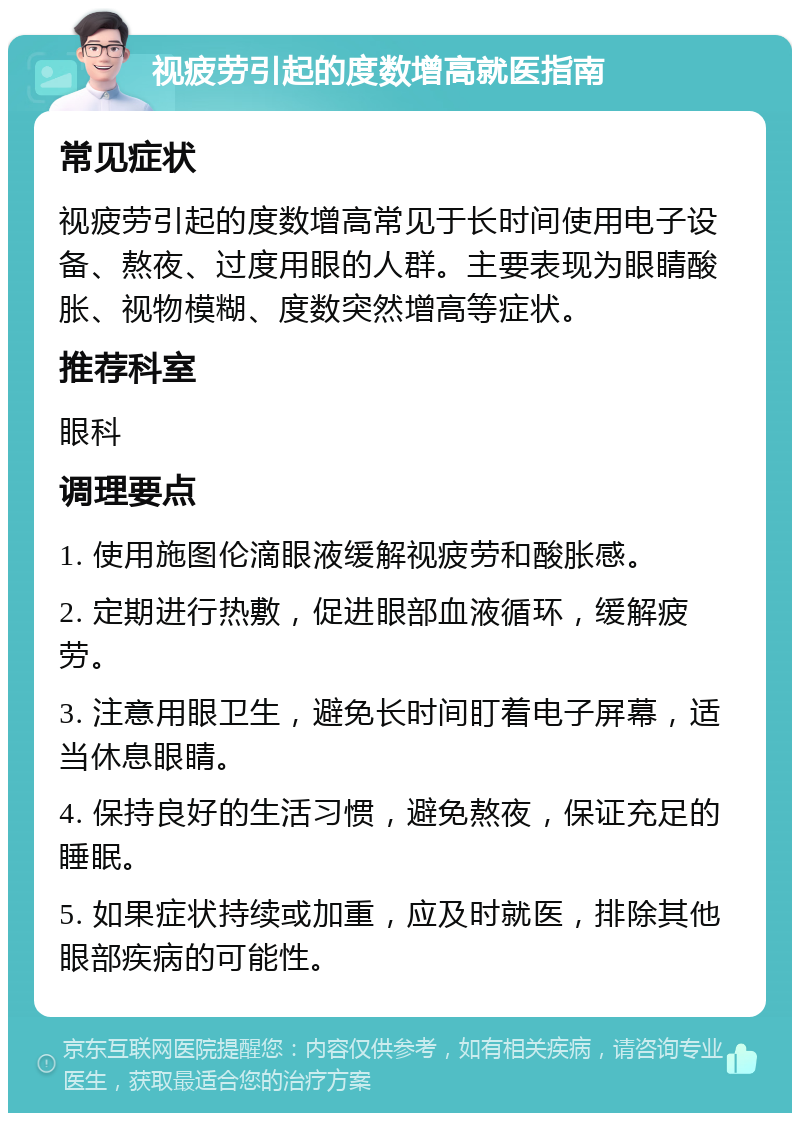 视疲劳引起的度数增高就医指南 常见症状 视疲劳引起的度数增高常见于长时间使用电子设备、熬夜、过度用眼的人群。主要表现为眼睛酸胀、视物模糊、度数突然增高等症状。 推荐科室 眼科 调理要点 1. 使用施图伦滴眼液缓解视疲劳和酸胀感。 2. 定期进行热敷，促进眼部血液循环，缓解疲劳。 3. 注意用眼卫生，避免长时间盯着电子屏幕，适当休息眼睛。 4. 保持良好的生活习惯，避免熬夜，保证充足的睡眠。 5. 如果症状持续或加重，应及时就医，排除其他眼部疾病的可能性。