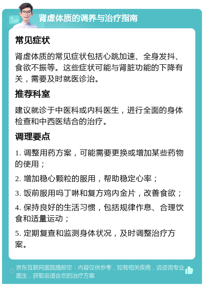 肾虚体质的调养与治疗指南 常见症状 肾虚体质的常见症状包括心跳加速、全身发抖、食欲不振等。这些症状可能与肾脏功能的下降有关，需要及时就医诊治。 推荐科室 建议就诊于中医科或内科医生，进行全面的身体检查和中西医结合的治疗。 调理要点 1. 调整用药方案，可能需要更换或增加某些药物的使用； 2. 增加稳心颗粒的服用，帮助稳定心率； 3. 饭前服用吗丁啉和复方鸡内金片，改善食欲； 4. 保持良好的生活习惯，包括规律作息、合理饮食和适量运动； 5. 定期复查和监测身体状况，及时调整治疗方案。