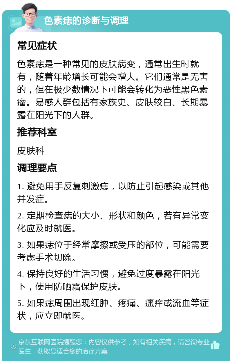 色素痣的诊断与调理 常见症状 色素痣是一种常见的皮肤病变，通常出生时就有，随着年龄增长可能会增大。它们通常是无害的，但在极少数情况下可能会转化为恶性黑色素瘤。易感人群包括有家族史、皮肤较白、长期暴露在阳光下的人群。 推荐科室 皮肤科 调理要点 1. 避免用手反复刺激痣，以防止引起感染或其他并发症。 2. 定期检查痣的大小、形状和颜色，若有异常变化应及时就医。 3. 如果痣位于经常摩擦或受压的部位，可能需要考虑手术切除。 4. 保持良好的生活习惯，避免过度暴露在阳光下，使用防晒霜保护皮肤。 5. 如果痣周围出现红肿、疼痛、瘙痒或流血等症状，应立即就医。