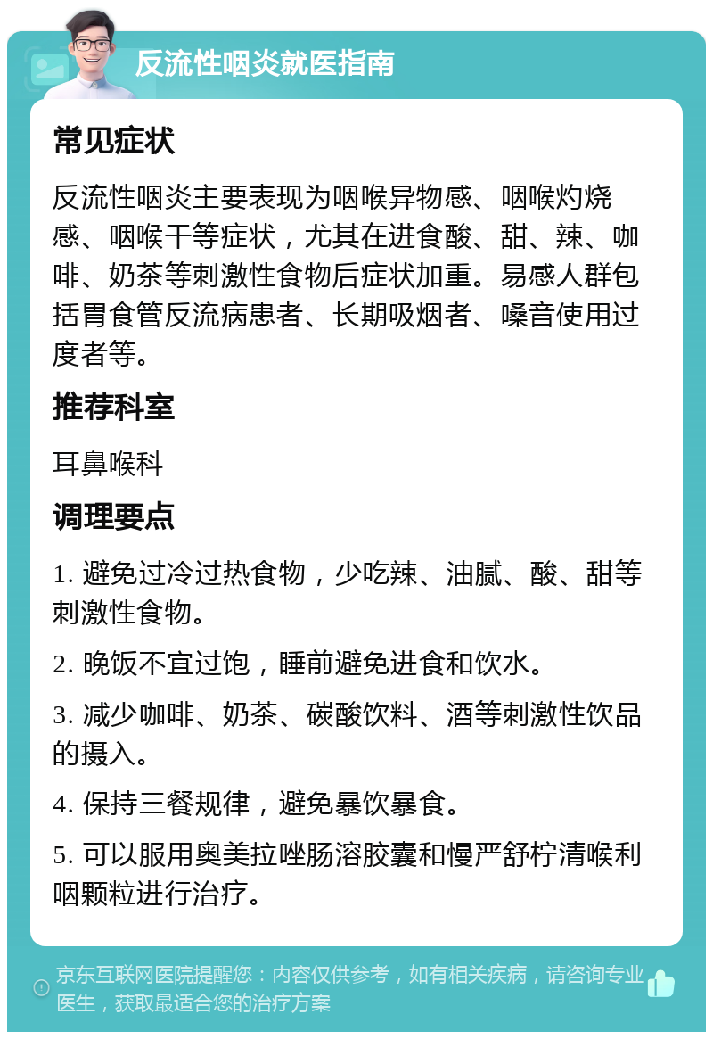 反流性咽炎就医指南 常见症状 反流性咽炎主要表现为咽喉异物感、咽喉灼烧感、咽喉干等症状，尤其在进食酸、甜、辣、咖啡、奶茶等刺激性食物后症状加重。易感人群包括胃食管反流病患者、长期吸烟者、嗓音使用过度者等。 推荐科室 耳鼻喉科 调理要点 1. 避免过冷过热食物，少吃辣、油腻、酸、甜等刺激性食物。 2. 晚饭不宜过饱，睡前避免进食和饮水。 3. 减少咖啡、奶茶、碳酸饮料、酒等刺激性饮品的摄入。 4. 保持三餐规律，避免暴饮暴食。 5. 可以服用奥美拉唑肠溶胶囊和慢严舒柠清喉利咽颗粒进行治疗。