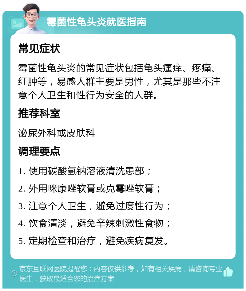 霉菌性龟头炎就医指南 常见症状 霉菌性龟头炎的常见症状包括龟头瘙痒、疼痛、红肿等，易感人群主要是男性，尤其是那些不注意个人卫生和性行为安全的人群。 推荐科室 泌尿外科或皮肤科 调理要点 1. 使用碳酸氢钠溶液清洗患部； 2. 外用咪康唑软膏或克霉唑软膏； 3. 注意个人卫生，避免过度性行为； 4. 饮食清淡，避免辛辣刺激性食物； 5. 定期检查和治疗，避免疾病复发。