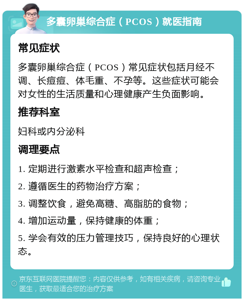 多囊卵巢综合症（PCOS）就医指南 常见症状 多囊卵巢综合症（PCOS）常见症状包括月经不调、长痘痘、体毛重、不孕等。这些症状可能会对女性的生活质量和心理健康产生负面影响。 推荐科室 妇科或内分泌科 调理要点 1. 定期进行激素水平检查和超声检查； 2. 遵循医生的药物治疗方案； 3. 调整饮食，避免高糖、高脂肪的食物； 4. 增加运动量，保持健康的体重； 5. 学会有效的压力管理技巧，保持良好的心理状态。