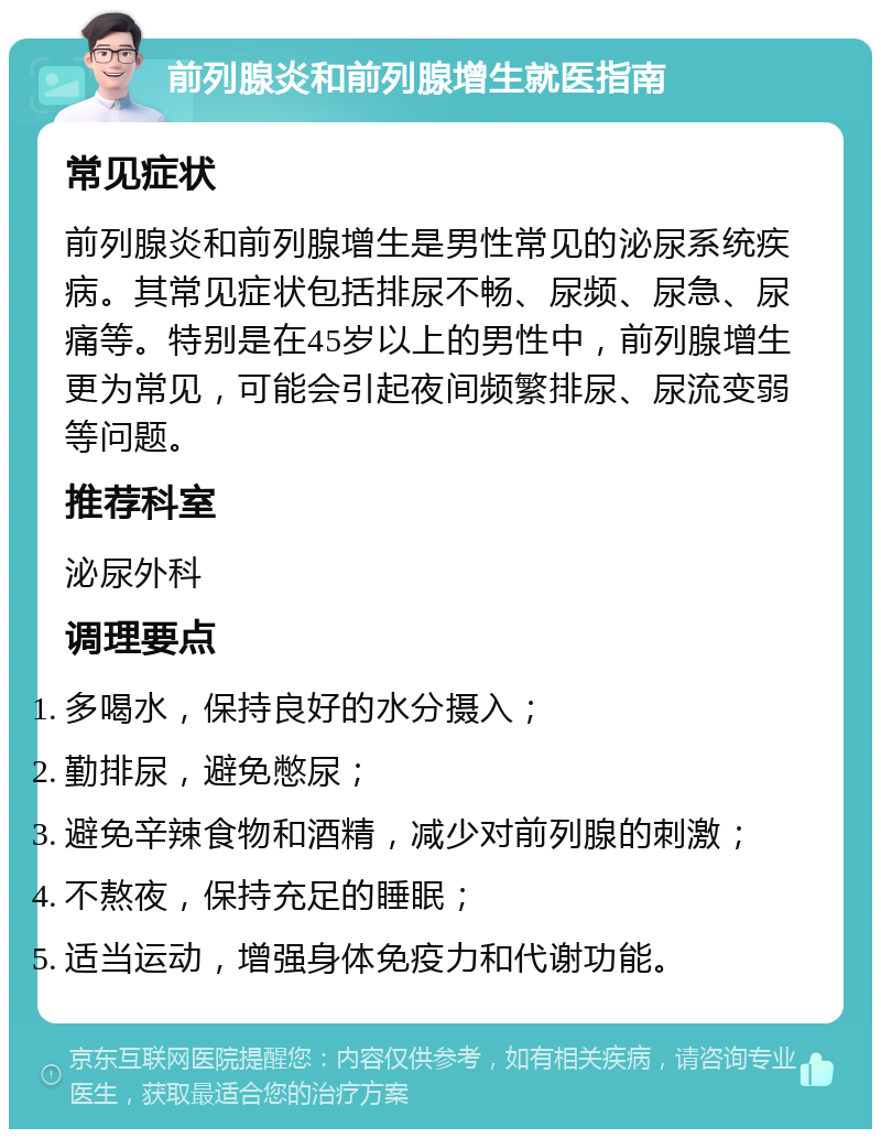 前列腺炎和前列腺增生就医指南 常见症状 前列腺炎和前列腺增生是男性常见的泌尿系统疾病。其常见症状包括排尿不畅、尿频、尿急、尿痛等。特别是在45岁以上的男性中，前列腺增生更为常见，可能会引起夜间频繁排尿、尿流变弱等问题。 推荐科室 泌尿外科 调理要点 多喝水，保持良好的水分摄入； 勤排尿，避免憋尿； 避免辛辣食物和酒精，减少对前列腺的刺激； 不熬夜，保持充足的睡眠； 适当运动，增强身体免疫力和代谢功能。