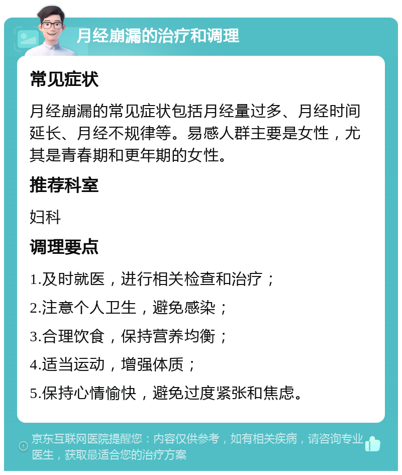 月经崩漏的治疗和调理 常见症状 月经崩漏的常见症状包括月经量过多、月经时间延长、月经不规律等。易感人群主要是女性，尤其是青春期和更年期的女性。 推荐科室 妇科 调理要点 1.及时就医，进行相关检查和治疗； 2.注意个人卫生，避免感染； 3.合理饮食，保持营养均衡； 4.适当运动，增强体质； 5.保持心情愉快，避免过度紧张和焦虑。