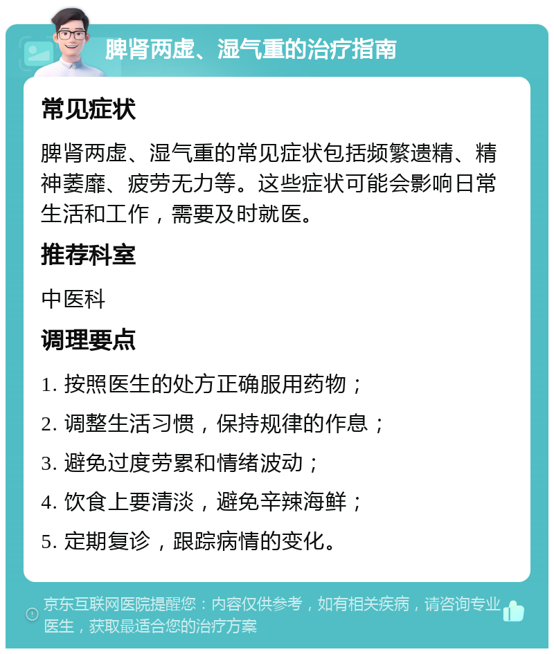 脾肾两虚、湿气重的治疗指南 常见症状 脾肾两虚、湿气重的常见症状包括频繁遗精、精神萎靡、疲劳无力等。这些症状可能会影响日常生活和工作，需要及时就医。 推荐科室 中医科 调理要点 1. 按照医生的处方正确服用药物； 2. 调整生活习惯，保持规律的作息； 3. 避免过度劳累和情绪波动； 4. 饮食上要清淡，避免辛辣海鲜； 5. 定期复诊，跟踪病情的变化。