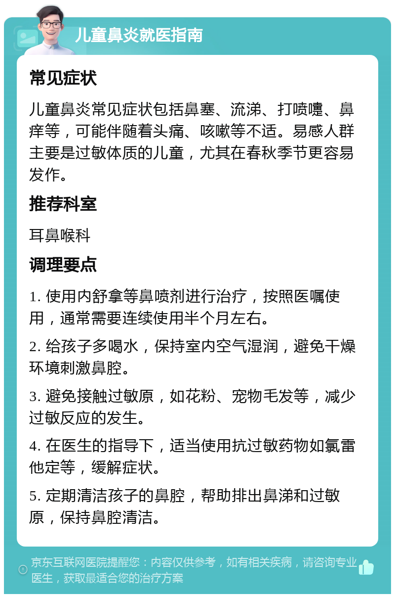 儿童鼻炎就医指南 常见症状 儿童鼻炎常见症状包括鼻塞、流涕、打喷嚏、鼻痒等，可能伴随着头痛、咳嗽等不适。易感人群主要是过敏体质的儿童，尤其在春秋季节更容易发作。 推荐科室 耳鼻喉科 调理要点 1. 使用内舒拿等鼻喷剂进行治疗，按照医嘱使用，通常需要连续使用半个月左右。 2. 给孩子多喝水，保持室内空气湿润，避免干燥环境刺激鼻腔。 3. 避免接触过敏原，如花粉、宠物毛发等，减少过敏反应的发生。 4. 在医生的指导下，适当使用抗过敏药物如氯雷他定等，缓解症状。 5. 定期清洁孩子的鼻腔，帮助排出鼻涕和过敏原，保持鼻腔清洁。