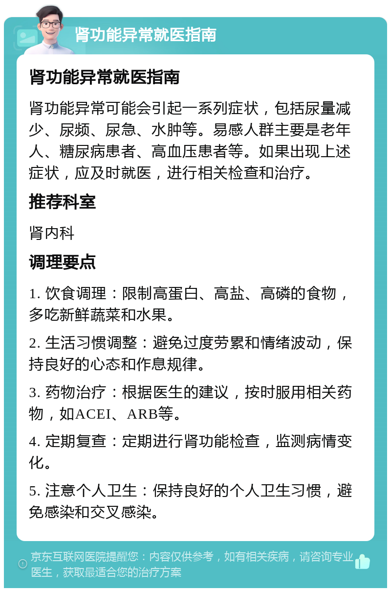 肾功能异常就医指南 肾功能异常就医指南 肾功能异常可能会引起一系列症状，包括尿量减少、尿频、尿急、水肿等。易感人群主要是老年人、糖尿病患者、高血压患者等。如果出现上述症状，应及时就医，进行相关检查和治疗。 推荐科室 肾内科 调理要点 1. 饮食调理：限制高蛋白、高盐、高磷的食物，多吃新鲜蔬菜和水果。 2. 生活习惯调整：避免过度劳累和情绪波动，保持良好的心态和作息规律。 3. 药物治疗：根据医生的建议，按时服用相关药物，如ACEI、ARB等。 4. 定期复查：定期进行肾功能检查，监测病情变化。 5. 注意个人卫生：保持良好的个人卫生习惯，避免感染和交叉感染。