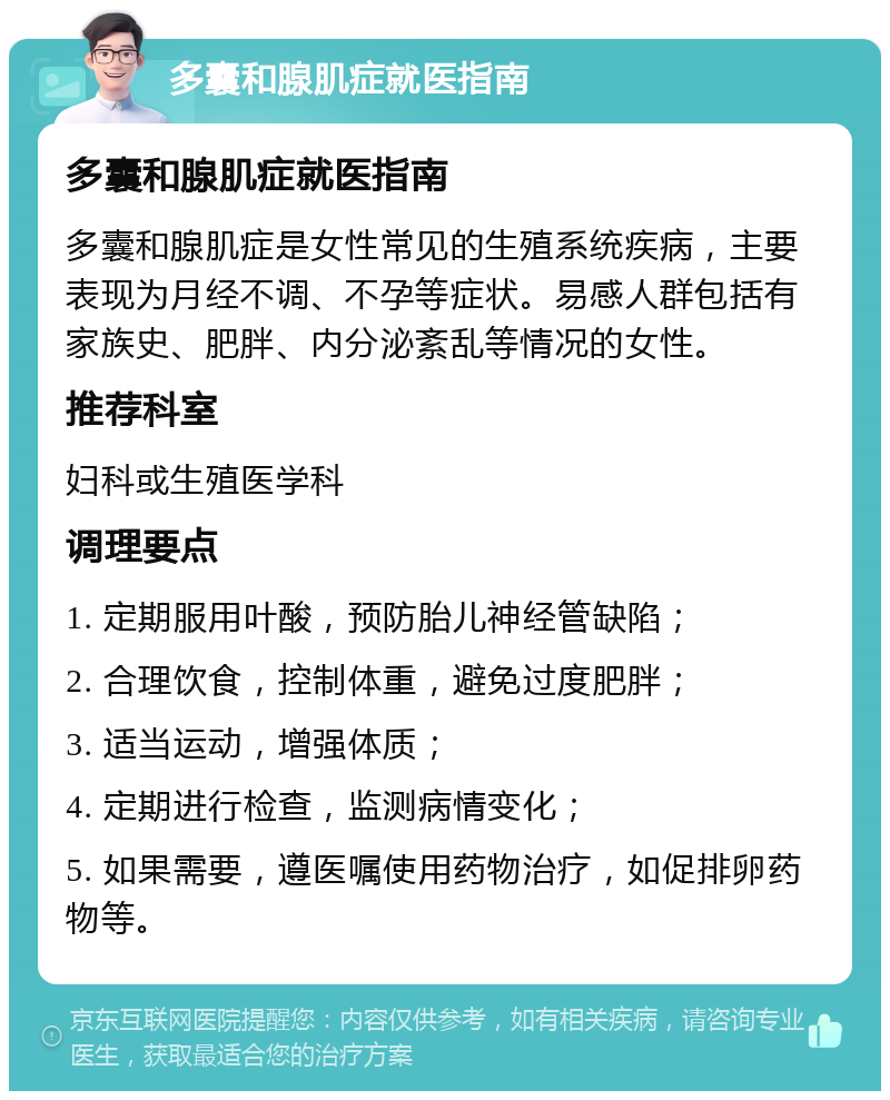 多囊和腺肌症就医指南 多囊和腺肌症就医指南 多囊和腺肌症是女性常见的生殖系统疾病，主要表现为月经不调、不孕等症状。易感人群包括有家族史、肥胖、内分泌紊乱等情况的女性。 推荐科室 妇科或生殖医学科 调理要点 1. 定期服用叶酸，预防胎儿神经管缺陷； 2. 合理饮食，控制体重，避免过度肥胖； 3. 适当运动，增强体质； 4. 定期进行检查，监测病情变化； 5. 如果需要，遵医嘱使用药物治疗，如促排卵药物等。