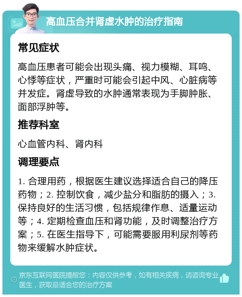 高血压合并肾虚水肿的治疗指南 常见症状 高血压患者可能会出现头痛、视力模糊、耳鸣、心悸等症状，严重时可能会引起中风、心脏病等并发症。肾虚导致的水肿通常表现为手脚肿胀、面部浮肿等。 推荐科室 心血管内科、肾内科 调理要点 1. 合理用药，根据医生建议选择适合自己的降压药物；2. 控制饮食，减少盐分和脂肪的摄入；3. 保持良好的生活习惯，包括规律作息、适量运动等；4. 定期检查血压和肾功能，及时调整治疗方案；5. 在医生指导下，可能需要服用利尿剂等药物来缓解水肿症状。