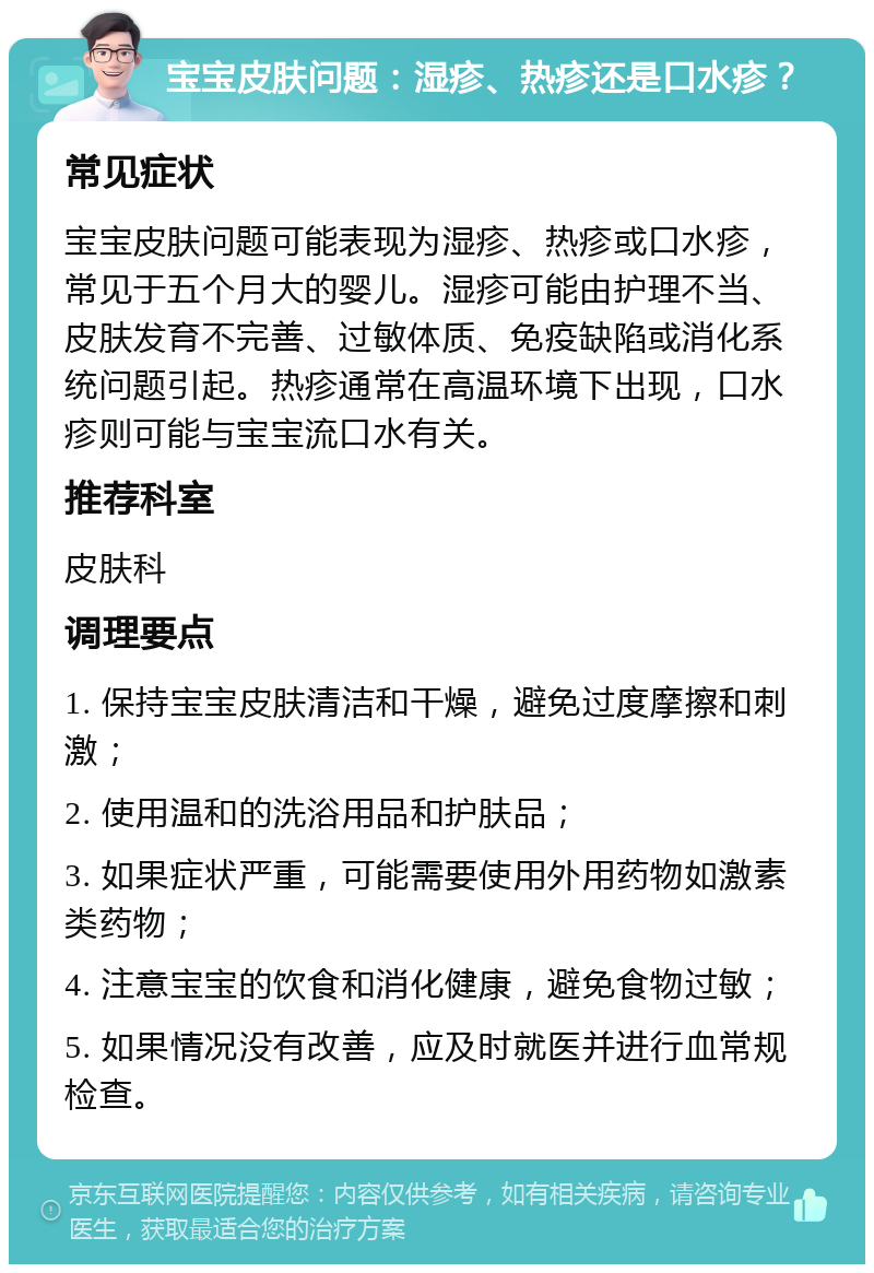 宝宝皮肤问题：湿疹、热疹还是口水疹？ 常见症状 宝宝皮肤问题可能表现为湿疹、热疹或口水疹，常见于五个月大的婴儿。湿疹可能由护理不当、皮肤发育不完善、过敏体质、免疫缺陷或消化系统问题引起。热疹通常在高温环境下出现，口水疹则可能与宝宝流口水有关。 推荐科室 皮肤科 调理要点 1. 保持宝宝皮肤清洁和干燥，避免过度摩擦和刺激； 2. 使用温和的洗浴用品和护肤品； 3. 如果症状严重，可能需要使用外用药物如激素类药物； 4. 注意宝宝的饮食和消化健康，避免食物过敏； 5. 如果情况没有改善，应及时就医并进行血常规检查。