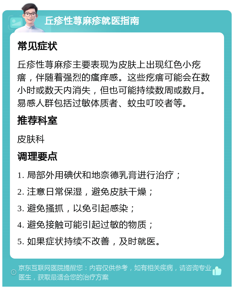 丘疹性荨麻疹就医指南 常见症状 丘疹性荨麻疹主要表现为皮肤上出现红色小疙瘩，伴随着强烈的瘙痒感。这些疙瘩可能会在数小时或数天内消失，但也可能持续数周或数月。易感人群包括过敏体质者、蚊虫叮咬者等。 推荐科室 皮肤科 调理要点 1. 局部外用碘伏和地奈德乳膏进行治疗； 2. 注意日常保湿，避免皮肤干燥； 3. 避免搔抓，以免引起感染； 4. 避免接触可能引起过敏的物质； 5. 如果症状持续不改善，及时就医。