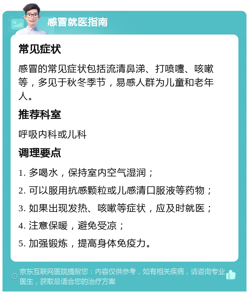 感冒就医指南 常见症状 感冒的常见症状包括流清鼻涕、打喷嚏、咳嗽等，多见于秋冬季节，易感人群为儿童和老年人。 推荐科室 呼吸内科或儿科 调理要点 1. 多喝水，保持室内空气湿润； 2. 可以服用抗感颗粒或儿感清口服液等药物； 3. 如果出现发热、咳嗽等症状，应及时就医； 4. 注意保暖，避免受凉； 5. 加强锻炼，提高身体免疫力。